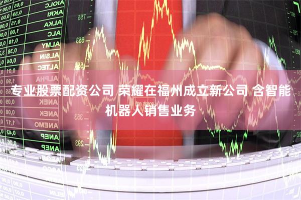 专业股票配资公司 荣耀在福州成立新公司 含智能机器人销售