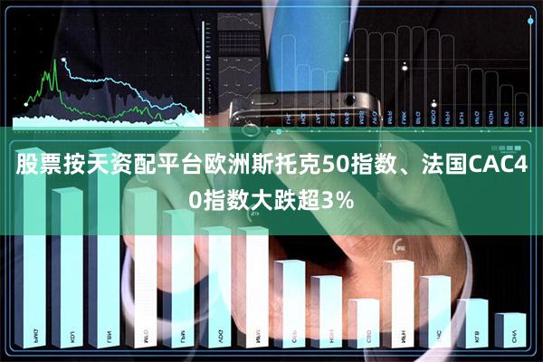 股票按天资配平台欧洲斯托克50指数、法国CAC40指数大跌超3%
