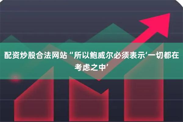 配资炒股合法网站“所以鲍威尔必须表示‘一切都在考虑之中’