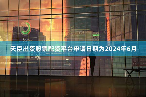 天臣出资股票配资平台申请日期为2024年6月