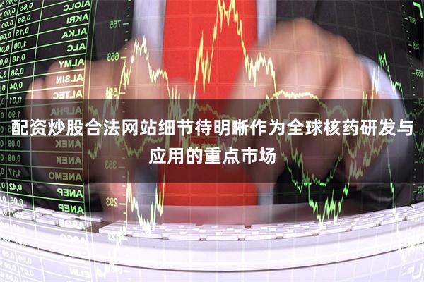 配资炒股合法网站细节待明晰作为全球核药研发与应用的重点市场