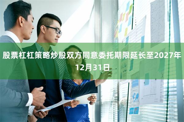 股票杠杠策略炒股双方同意委托期限延长至2027年12月31日