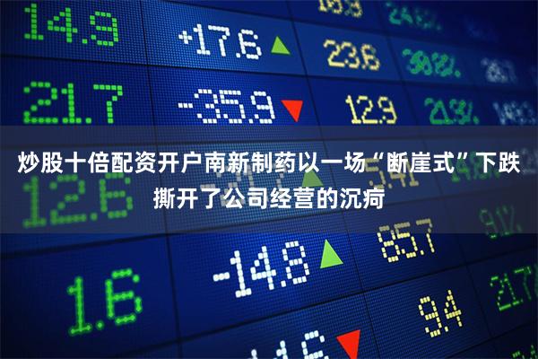 炒股十倍配资开户南新制药以一场“断崖式”下跌撕开了公司经营的沉疴