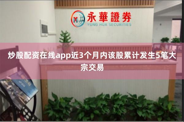 炒股配资在线app近3个月内该股累计发生5笔大宗交易